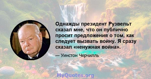 Однажды президент Рузвельт сказал мне, что он публично просит предложения о том, как следует вызвать войну. Я сразу сказал «ненужная война».