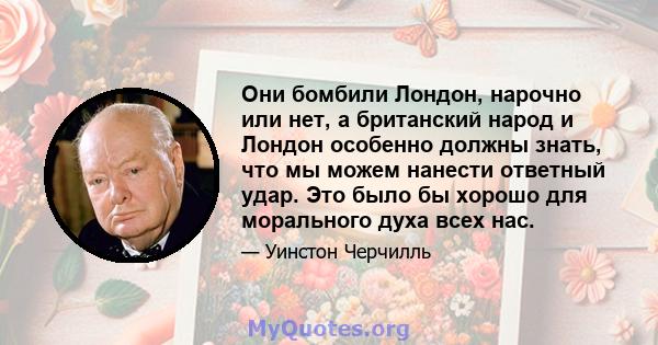 Они бомбили Лондон, нарочно или нет, а британский народ и Лондон особенно должны знать, что мы можем нанести ответный удар. Это было бы хорошо для морального духа всех нас.