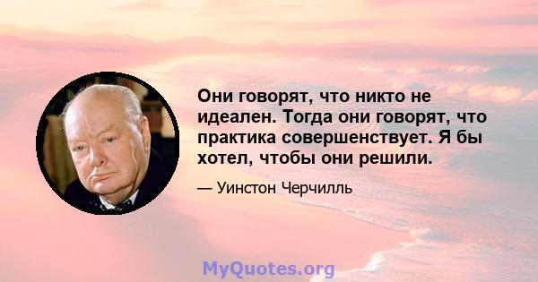 Они говорят, что никто не идеален. Тогда они говорят, что практика совершенствует. Я бы хотел, чтобы они решили.