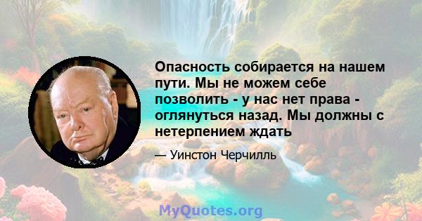 Опасность собирается на нашем пути. Мы не можем себе позволить - у нас нет права - оглянуться назад. Мы должны с нетерпением ждать