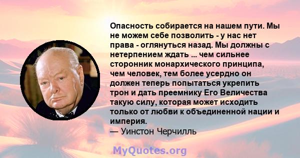 Опасность собирается на нашем пути. Мы не можем себе позволить - у нас нет права - оглянуться назад. Мы должны с нетерпением ждать ... чем сильнее сторонник монархического принципа, чем человек, тем более усердно он