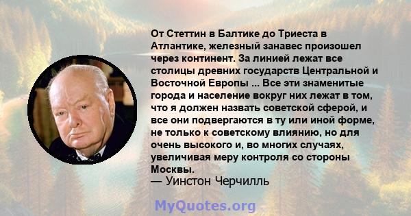 От Стеттин в Балтике до Триеста в Атлантике, железный занавес произошел через континент. За линией лежат все столицы древних государств Центральной и Восточной Европы ... Все эти знаменитые города и население вокруг них 