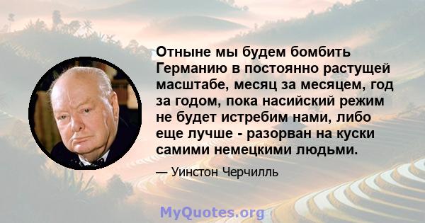 Отныне мы будем бомбить Германию в постоянно растущей масштабе, месяц за месяцем, год за годом, пока насийский режим не будет истребим нами, либо еще лучше - разорван на куски самими немецкими людьми.