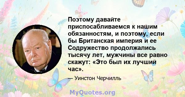 Поэтому давайте приспосабливаемся к нашим обязанностям, и поэтому, если бы Британская империя и ее Содружество продолжались тысячу лет, мужчины все равно скажут: «Это был их лучший час».