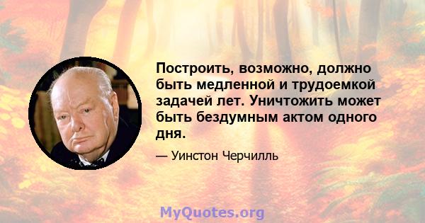 Построить, возможно, должно быть медленной и трудоемкой задачей лет. Уничтожить может быть бездумным актом одного дня.