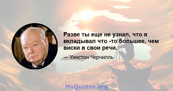 Разве ты еще не узнал, что я вкладывал что -то большее, чем виски в свои речи.