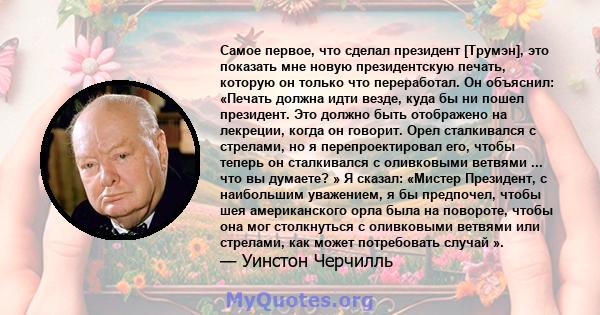 Самое первое, что сделал президент [Трумэн], это показать мне новую президентскую печать, которую он только что переработал. Он объяснил: «Печать должна идти везде, куда бы ни пошел президент. Это должно быть отображено 