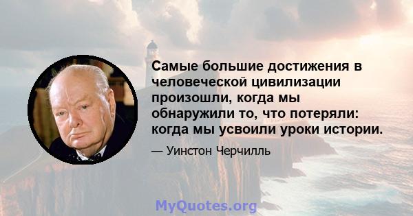 Самые большие достижения в человеческой цивилизации произошли, когда мы обнаружили то, что потеряли: когда мы усвоили уроки истории.