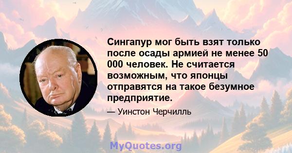 Сингапур мог быть взят только после осады армией не менее 50 000 человек. Не считается возможным, что японцы отправятся на такое безумное предприятие.