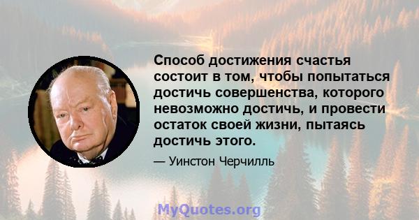 Способ достижения счастья состоит в том, чтобы попытаться достичь совершенства, которого невозможно достичь, и провести остаток своей жизни, пытаясь достичь этого.