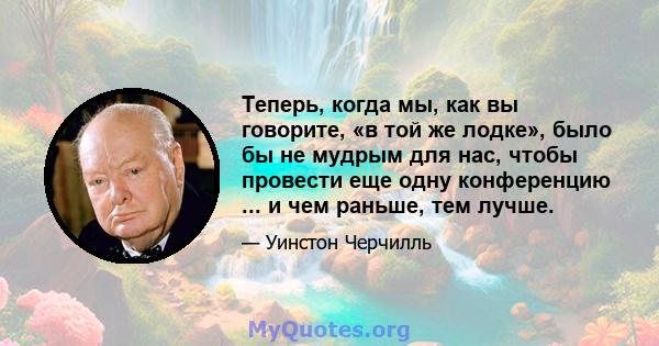 Теперь, когда мы, как вы говорите, «в той же лодке», было бы не мудрым для нас, чтобы провести еще одну конференцию ... и чем раньше, тем лучше.