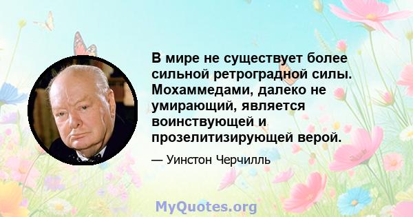 В мире не существует более сильной ретроградной силы. Мохаммедами, далеко не умирающий, является воинствующей и прозелитизирующей верой.