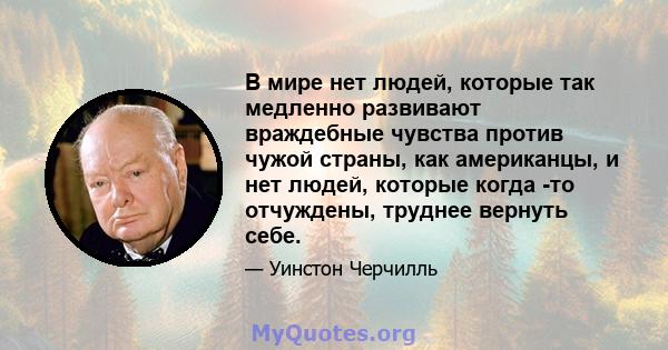 В мире нет людей, которые так медленно развивают враждебные чувства против чужой страны, как американцы, и нет людей, которые когда -то отчуждены, труднее вернуть себе.