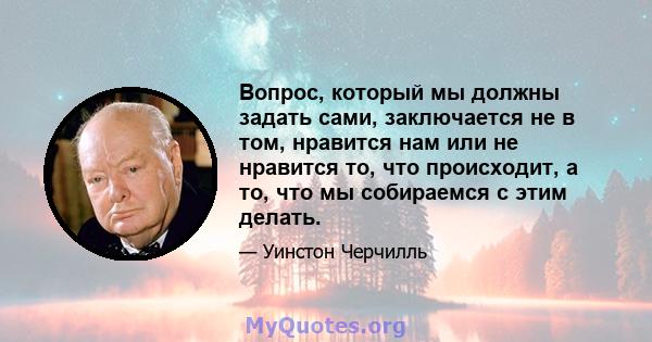 Вопрос, который мы должны задать сами, заключается не в том, нравится нам или не нравится то, что происходит, а то, что мы собираемся с этим делать.