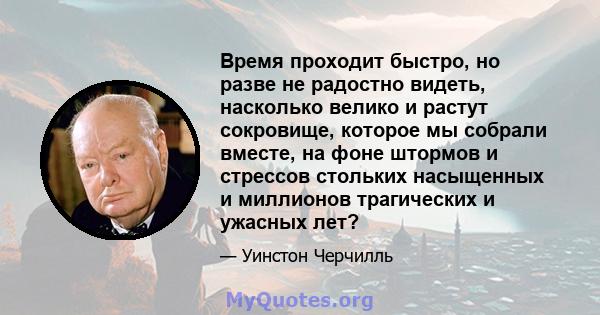 Время проходит быстро, но разве не радостно видеть, насколько велико и растут сокровище, которое мы собрали вместе, на фоне штормов и стрессов стольких насыщенных и миллионов трагических и ужасных лет?