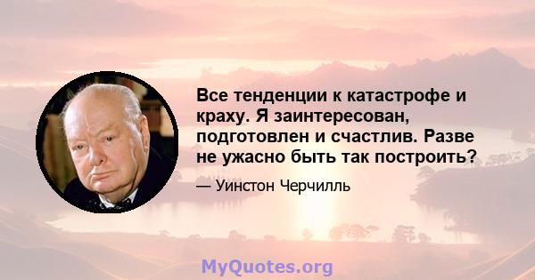 Все тенденции к катастрофе и краху. Я заинтересован, подготовлен и счастлив. Разве не ужасно быть так построить?