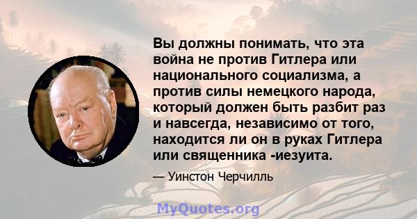 Вы должны понимать, что эта война не против Гитлера или национального социализма, а против силы немецкого народа, который должен быть разбит раз и навсегда, независимо от того, находится ли он в руках Гитлера или