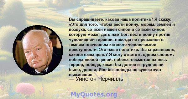 Вы спрашиваете, какова наша политика? Я скажу; «Это для того, чтобы вести войну, морем, землей и воздуха, со всей нашей силой и со всей силой, которую может дать нам Бог: вести войну против чудовищной тирании, никогда