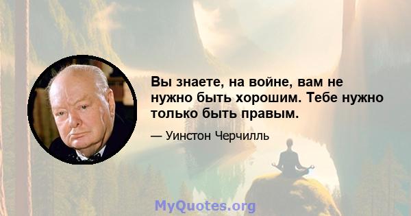 Вы знаете, на войне, вам не нужно быть хорошим. Тебе нужно только быть правым.