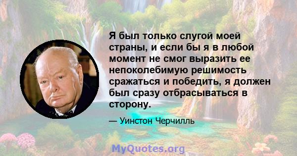 Я был только слугой моей страны, и если бы я в любой момент не смог выразить ее непоколебимую решимость сражаться и победить, я должен был сразу отбрасываться в сторону.