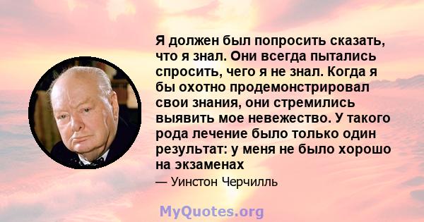 Я должен был попросить сказать, что я знал. Они всегда пытались спросить, чего я не знал. Когда я бы охотно продемонстрировал свои знания, они стремились выявить мое невежество. У такого рода лечение было только один