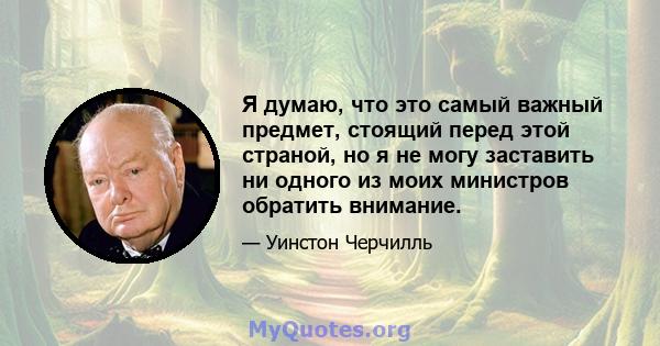 Я думаю, что это самый важный предмет, стоящий перед этой страной, но я не могу заставить ни одного из моих министров обратить внимание.