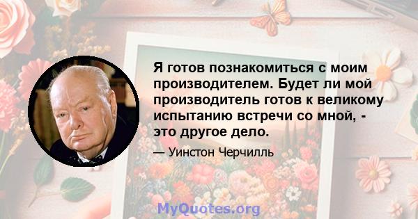 Я готов познакомиться с моим производителем. Будет ли мой производитель готов к великому испытанию встречи со мной, - это другое дело.