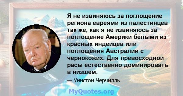 Я не извиняюсь за поглощение региона евреями из палестинцев так же, как я не извиняюсь за поглощение Америки белыми из красных индейцев или поглощения Австралии с чернокожих. Для превосходной расы естественно