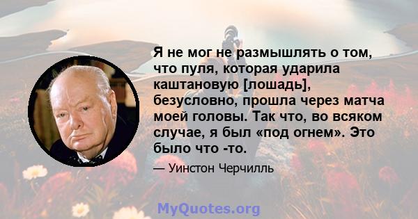 Я не мог не размышлять о том, что пуля, которая ударила каштановую [лошадь], безусловно, прошла через матча моей головы. Так что, во всяком случае, я был «под огнем». Это было что -то.