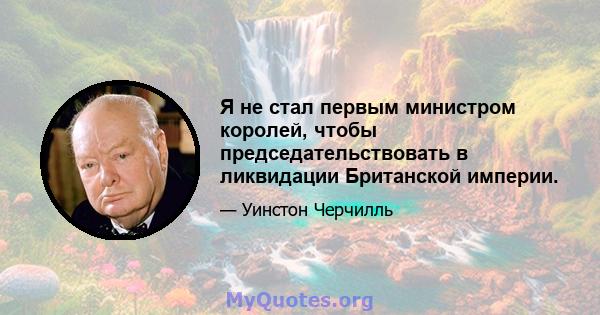 Я не стал первым министром королей, чтобы председательствовать в ликвидации Британской империи.