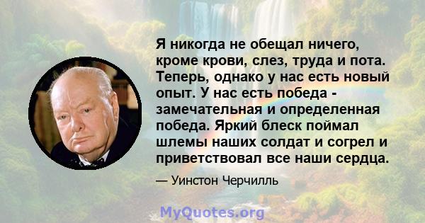 Я никогда не обещал ничего, кроме крови, слез, труда и пота. Теперь, однако у нас есть новый опыт. У нас есть победа - замечательная и определенная победа. Яркий блеск поймал шлемы наших солдат и согрел и приветствовал