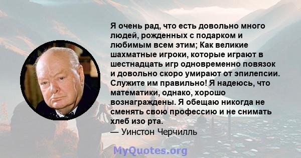 Я очень рад, что есть довольно много людей, рожденных с подарком и любимым всем этим; Как великие шахматные игроки, которые играют в шестнадцать игр одновременно повязок и довольно скоро умирают от эпилепсии. Служите им 