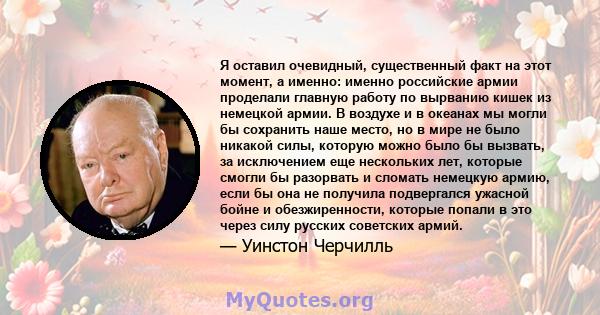 Я оставил очевидный, существенный факт на этот момент, а именно: именно российские армии проделали главную работу по вырванию кишек из немецкой армии. В воздухе и в океанах мы могли бы сохранить наше место, но в мире не 