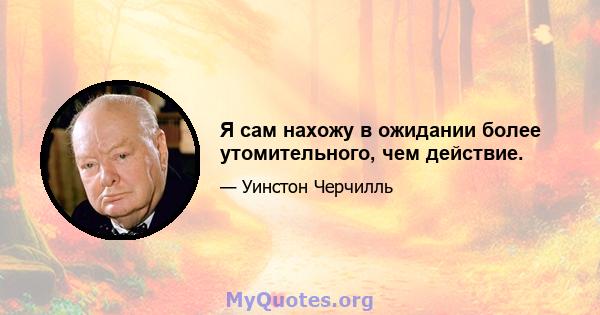 Я сам нахожу в ожидании более утомительного, чем действие.