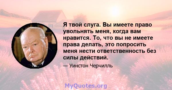 Я твой слуга. Вы имеете право увольнять меня, когда вам нравится. То, что вы не имеете права делать, это попросить меня нести ответственность без силы действий.