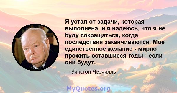 Я устал от задачи, которая выполнена, и я надеюсь, что я не буду сокращаться, когда последствия заканчиваются. Мое единственное желание - мирно прожить оставшиеся годы - если они будут.