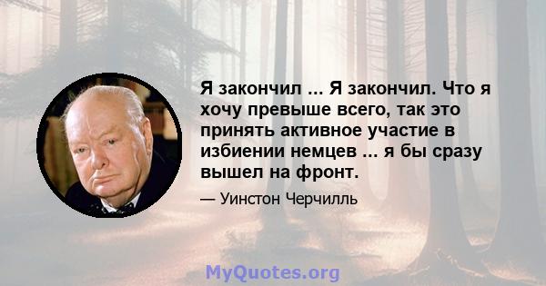 Я закончил ... Я закончил. Что я хочу превыше всего, так это принять активное участие в избиении немцев ... я бы сразу вышел на фронт.