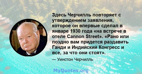 Здесь Черчилль повторяет с утверждением заявления, которое он впервые сделал в январе 1930 года «на встрече в отеле Cannon Street». «Рано или поздно вам придется раздавить Ганди и Индийский Конгресс и все, за что они