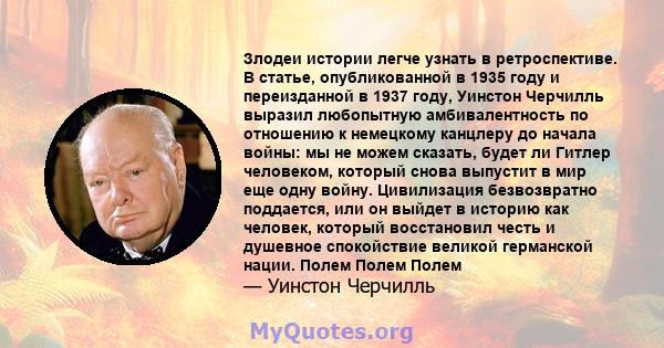 Злодеи истории легче узнать в ретроспективе. В статье, опубликованной в 1935 году и переизданной в 1937 году, Уинстон Черчилль выразил любопытную амбивалентность по отношению к немецкому канцлеру до начала войны: мы не