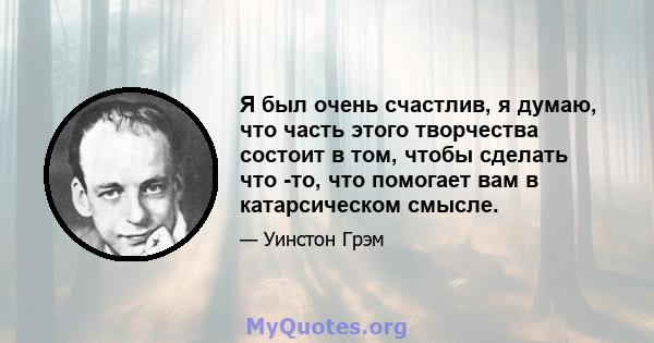 Я был очень счастлив, я думаю, что часть этого творчества состоит в том, чтобы сделать что -то, что помогает вам в катарсическом смысле.