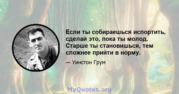 Если ты собираешься испортить, сделай это, пока ты молод. Старше ты становишься, тем сложнее прийти в норму.