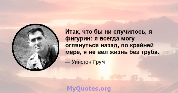 Итак, что бы ни случилось, я фигурин: я всегда могу оглянуться назад, по крайней мере, я не вел жизнь без труба.