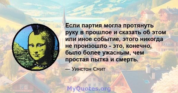 Если партия могла протянуть руку в прошлое и сказать об этом или иное событие, этого никогда не произошло - это, конечно, было более ужасным, чем простая пытка и смерть.