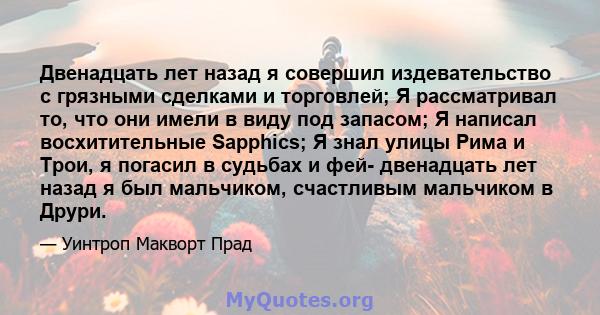 Двенадцать лет назад я совершил издевательство с грязными сделками и торговлей; Я рассматривал то, что они имели в виду под запасом; Я написал восхитительные Sapphics; Я знал улицы Рима и Трои, я погасил в судьбах и