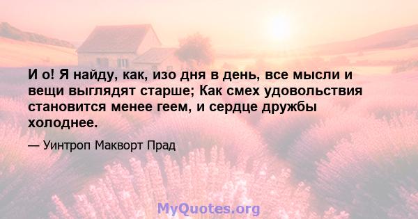 И о! Я найду, как, изо дня в день, все мысли и вещи выглядят старше; Как смех удовольствия становится менее геем, и сердце дружбы холоднее.