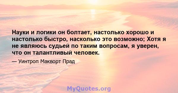 Науки и логики он болтает, настолько хорошо и настолько быстро, насколько это возможно; Хотя я не являюсь судьей по таким вопросам, я уверен, что он талантливый человек.