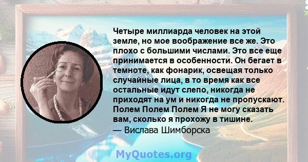 Четыре миллиарда человек на этой земле, но мое воображение все же. Это плохо с большими числами. Это все еще принимается в особенности. Он бегает в темноте, как фонарик, освещая только случайные лица, в то время как все 