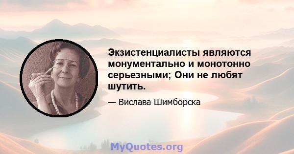 Экзистенциалисты являются монументально и монотонно серьезными; Они не любят шутить.