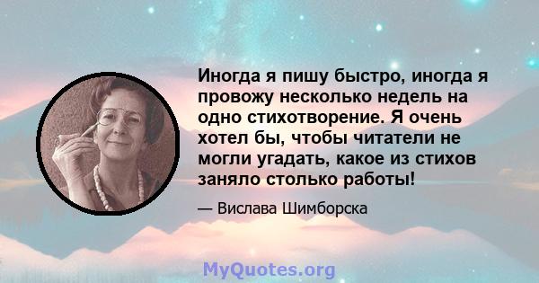 Иногда я пишу быстро, иногда я провожу несколько недель на одно стихотворение. Я очень хотел бы, чтобы читатели не могли угадать, какое из стихов заняло столько работы!