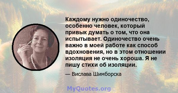 Каждому нужно одиночество, особенно человек, который привык думать о том, что она испытывает. Одиночество очень важно в моей работе как способ вдохновения, но в этом отношении изоляция не очень хороша. Я не пишу стихи